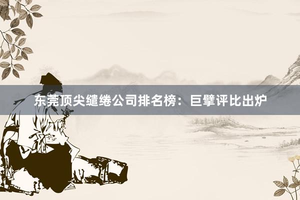 东莞顶尖缱绻公司排名榜：巨擘评比出炉